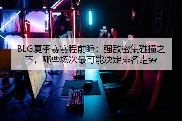BLG夏季赛赛程前瞻：强敌密集碰撞之下，哪些场次最可能决定排名走势